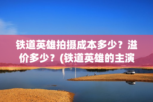 铁道英雄拍摄成本多少？溢价多少？(铁道英雄的主演是谁)