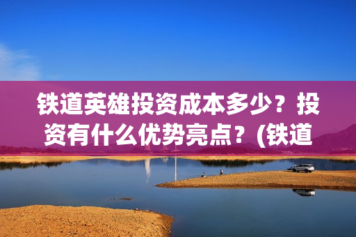 铁道英雄投资成本多少？投资有什么优势亮点？(铁道英雄投资成本)