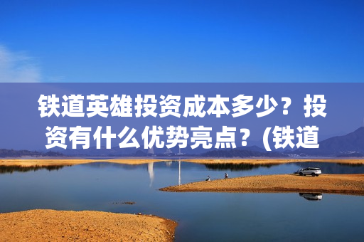 铁道英雄投资成本多少？投资有什么优势亮点？(铁道英雄投资成本多少?)