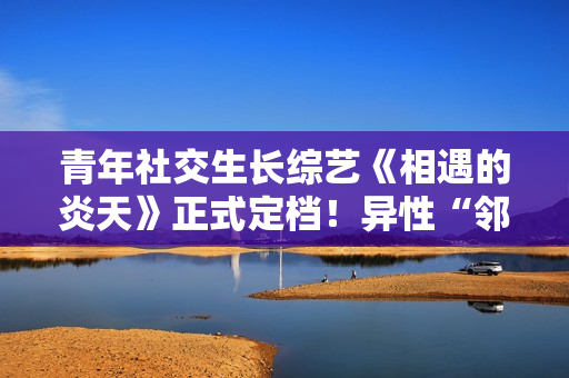 青年社交生长综艺《相遇的炎天》正式定档！异性“邻人”设定展示多元恋爱观