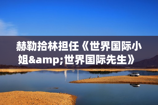 赫勒拾林担任《世界国际小姐&世界国际先生》 中国区首席执行官广受关注(赫勒斯滂)