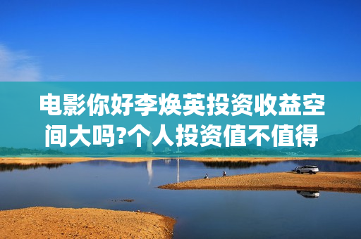 电影你好李焕英投资收益空间大吗?个人投资值不值得?风险性高吗?(电影你好李焕英演员表介绍)