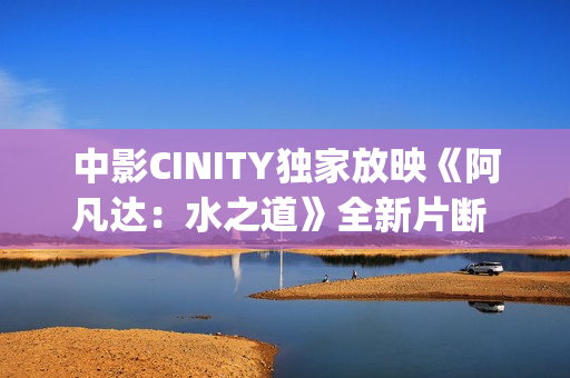 中影CINITY独家放映《阿凡达:水之道》全新片断 荣获CineEurope特殊手艺成就奖 中影CINITY独家放映《阿凡达:水之道》全新片断 荣获CineEurope特殊手艺成就奖