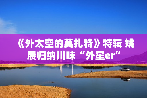《外太空的莫扎特》特辑 姚晨归纳川味“外星er”