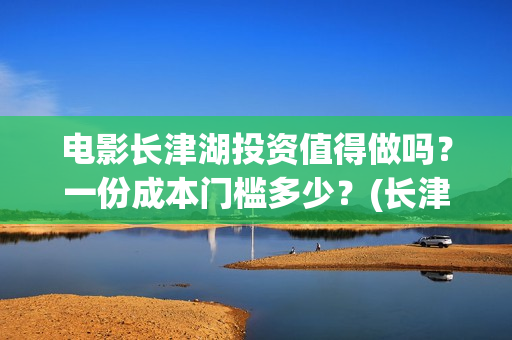 电影长津湖投资值得做吗？一份成本门槛多少？(长津湖电影投资商)