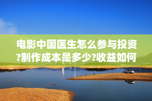 电影中国医生怎么参与投资?制作成本是多少?收益如何(电影中国医生知乎)