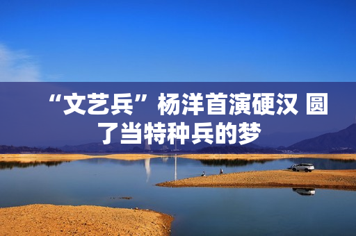 “文艺兵”杨洋首演硬汉 圆了当特种兵的梦