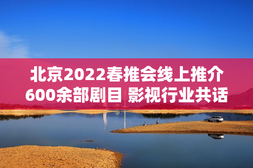 北京2022春推会线上推介600余部剧目 影视行业共话长短剧创作立异