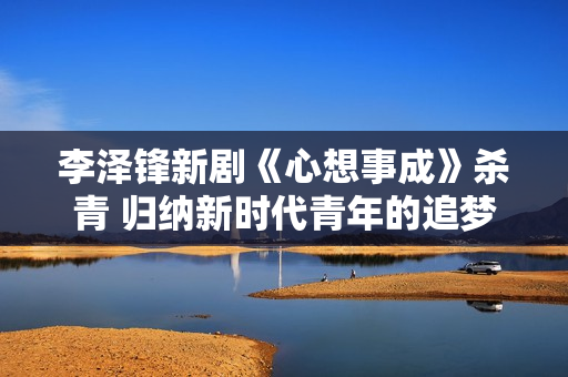 李泽锋新剧《心想事成》杀青 归纳新时代青年的追梦旅程