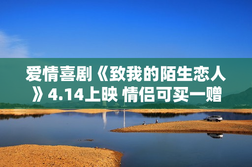 爱情喜剧《致我的陌生恋人》4.14上映 情侣可买一赠一相伴观影