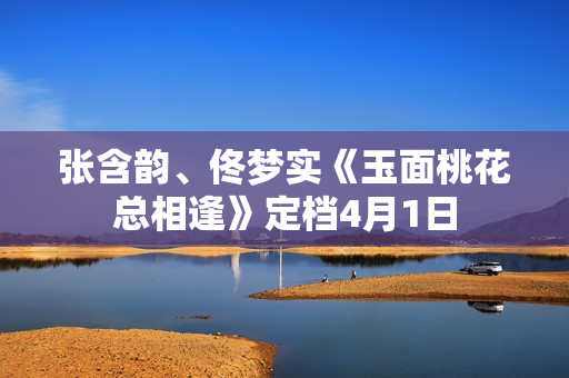 张含韵、佟梦实《玉面桃花总相逢》定档4月1日