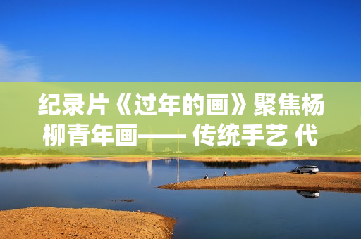 纪录片《过年的画》聚焦杨柳青年画—— 传统手艺 代代传承