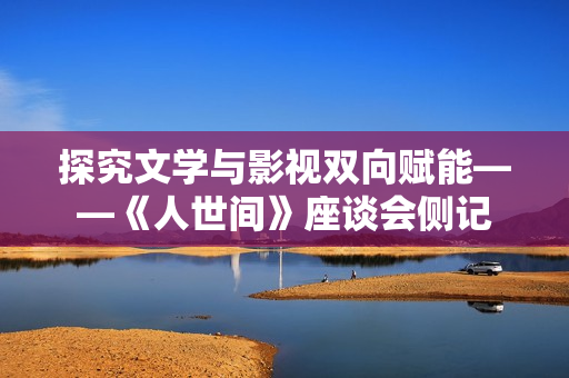 探究文学与影视双向赋能——《人世间》座谈会侧记