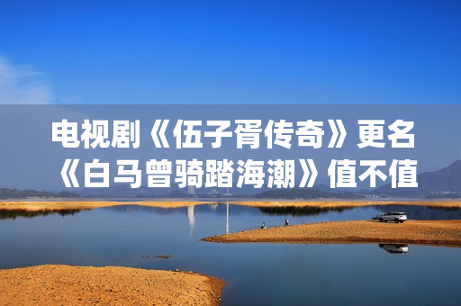 电视剧《伍子胥传奇》更名《白马曾骑踏海潮》值不值得投资?收益空间大吗?怎么投资?(伍子胥是哪部电视剧人物)