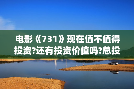 电影《731》现在值不值得投资?还有投资价值吗?总投资成本增加了吗?(电影《731》现在还能看吗)