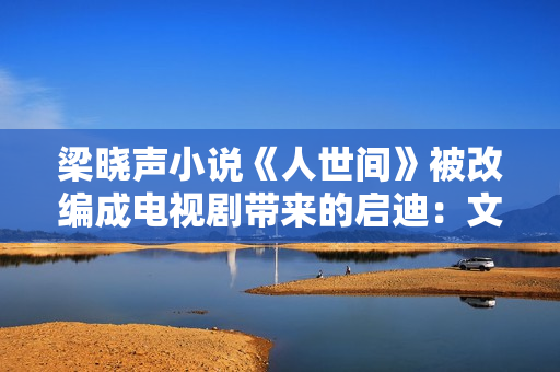 梁晓声小说《人世间》被改编成电视剧带来的启迪：文学与影视应当若何互相借力？
