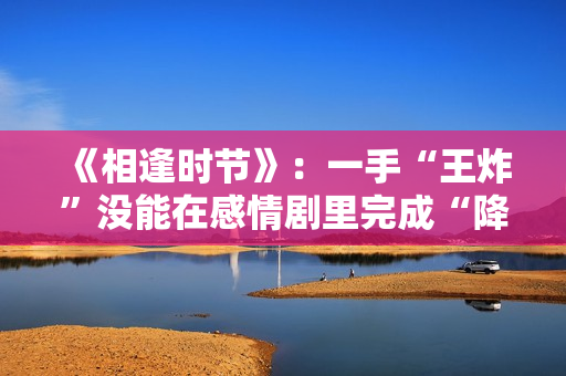 《相逢时节》：一手“王炸”没能在感情剧里完成“降维打击”