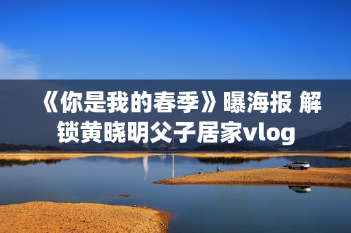 《你是我的春季》曝海报 解锁黄晓明父子居家vlog