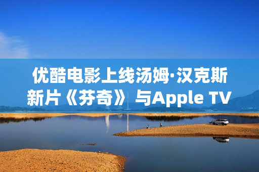 优酷电影上线汤姆·汉克斯新片《芬奇》 与Apple TV+全球线上刊行