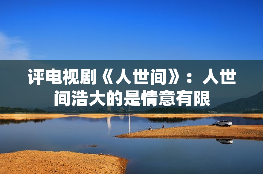 评电视剧《人世间》：人世间浩大的是情意有限
