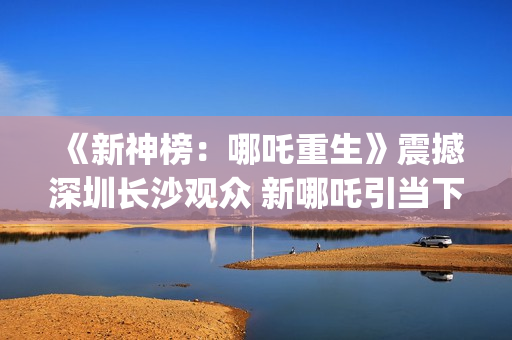 《新神榜：哪吒重生》震撼深圳长沙观众 新哪吒引当下年轻人共鸣  (新神榜哪吒重生高清在线观看)