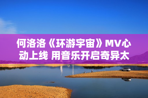 何洛洛《环游宇宙》MV心动上线 用音乐开启奇异太空之旅