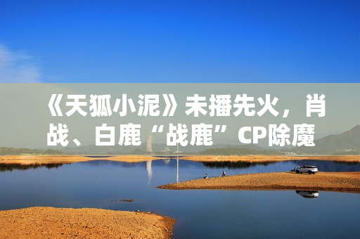 《天狐小泥》未播先火，肖战、白鹿“战鹿”CP除魔卫道