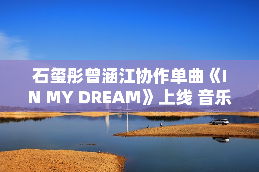 石玺彤曾涵江协作单曲《IN MY DREAM》上线 音乐综艺作品不时火力全开