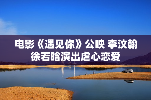 电影《遇见你》公映 李汶翰徐若晗演出虐心恋爱