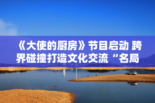 《大使的厨房》节目启动 跨界碰撞打造文化交流“名局面”