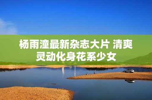 杨雨潼最新杂志大片 清爽灵动化身花系少女