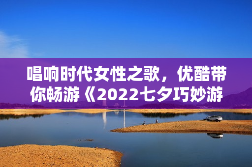 唱响时代女性之歌，优酷带你畅游《2022七夕巧妙游》