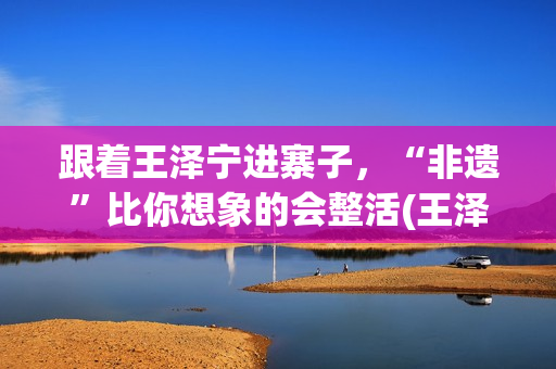 跟着王泽宁进寨子，“非遗”比你想象的会整活(王泽宁摄影)