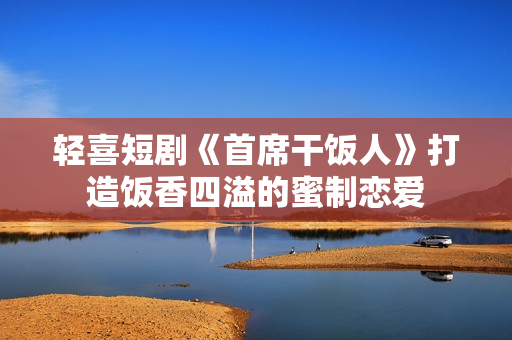 轻喜短剧《首席干饭人》打造饭香四溢的蜜制恋爱