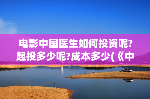 电影中国医生如何投资呢?起投多少呢?成本多少(《中国医生》电影片段)