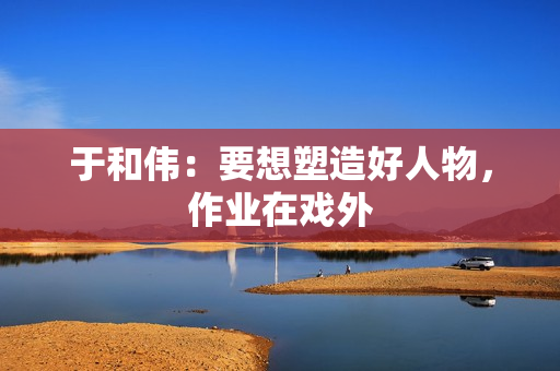 于和伟：要想塑造好人物，作业在戏外