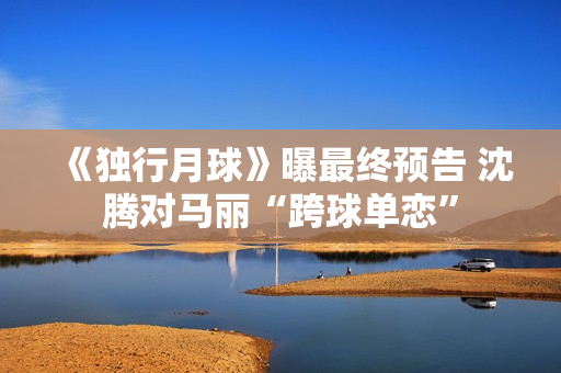 《独行月球》曝最终预告 沈腾对马丽“跨球单恋”