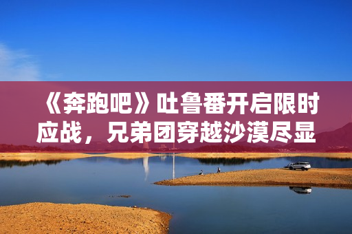 《奔跑吧》吐鲁番开启限时应战，兄弟团穿越沙漠尽显浪漫友谊