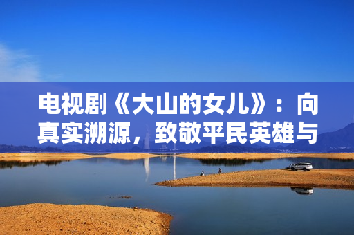 电视剧《大山的女儿》：向真实溯源，致敬平民英雄与时代楷模