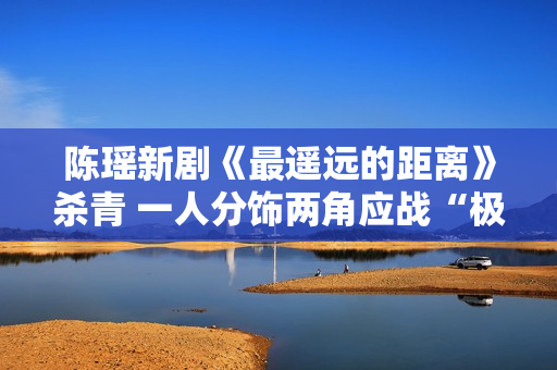 陈瑶新剧《最遥远的距离》杀青 一人分饰两角应战“极限反差”