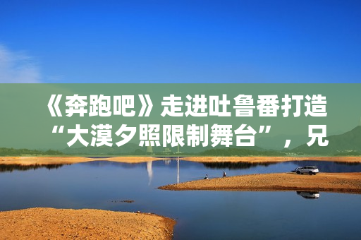 《奔跑吧》走进吐鲁番打造“大漠夕照限制舞台”，兄弟团应战蔡徐坤新歌跳舞