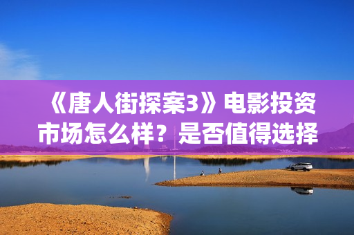 《唐人街探案3》电影投资市场怎么样？是否值得选择投资？多少票房？(唐人街探案3电影免费观看播放)
