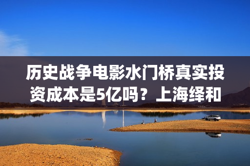 历史战争电影水门桥真实投资成本是5亿吗？上海绎和的份额真实吗？(水上战争的电影)