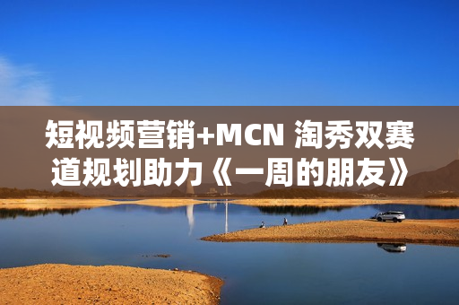 短视频营销+MCN 淘秀双赛道规划助力《一周的朋友》票房破亿