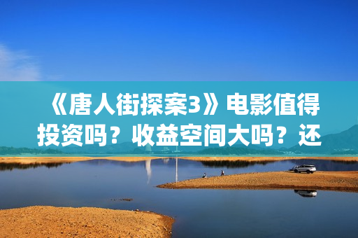 《唐人街探案3》电影值得投资吗？收益空间大吗？还有份额吗？(唐人街探案3演员表)