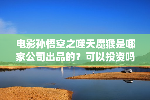 电影孙悟空之噬天魔猴是哪家公司出品的？可以投资吗？散户买版权需要注意什么？(孙悟空之噬天魔猴最新消息)