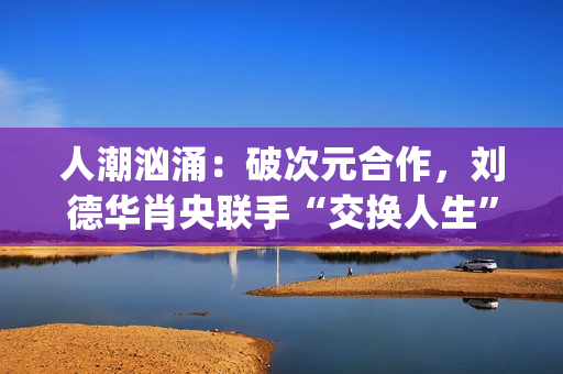 人潮汹涌：破次元合作，刘德华肖央联手“交换人生”，票房预计如何？(人潮汹涌破亿海报)