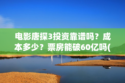 电影唐探3投资靠谱吗？成本多少？票房能破60亿吗(唐探3投资比例)