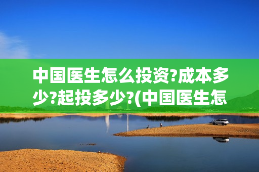 中国医生怎么投资?成本多少?起投多少?(中国医生怎样)