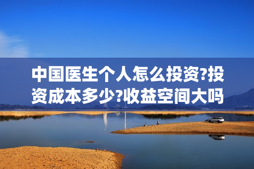 中国医生个人怎么投资?投资成本多少?收益空间大吗?(中国医生个人简介) 中国医生个人怎么投资?投资成本多少?收益空间大吗?(中国医生个人简介)